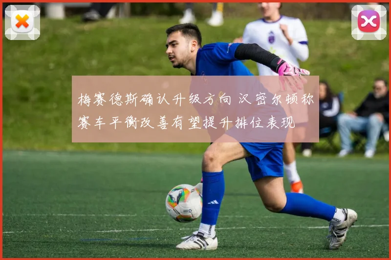 梅赛德斯确认升级方向 汉密尔顿称赛车平衡改善有望提升排位表现