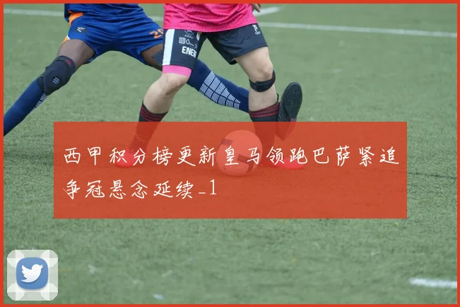 西甲积分榜更新皇马领跑巴萨紧追争冠悬念延续_1
