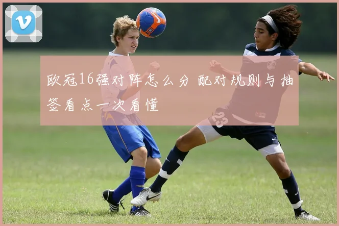 欧冠16强对阵怎么分 配对规则与抽签看点一次看懂